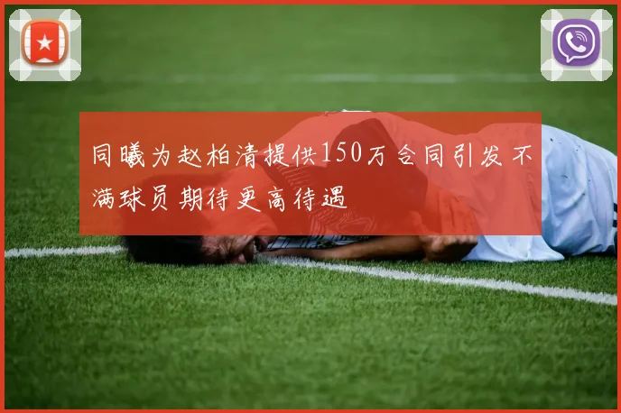 同曦为赵柏清提供150万合同引发不满球员期待更高待遇