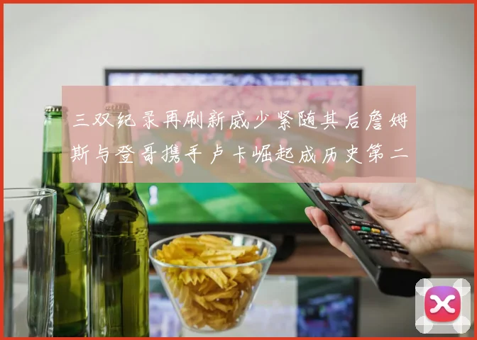三双纪录再刷新威少紧随其后詹姆斯与登哥携手卢卡崛起成历史第二