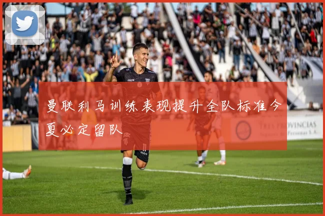 曼联利马训练表现提升全队标准今夏必定留队