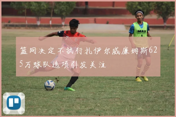 篮网决定不执行扎伊尔威廉姆斯625万球队选项引发关注