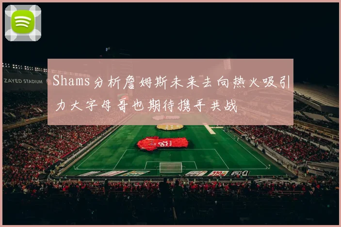 Shams分析詹姆斯未来去向热火吸引力大字母哥也期待携手共战