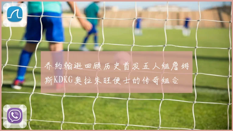 乔约翰逊回顾历史首发五人组詹姆斯KDKG奥拉朱旺便士的传奇组合