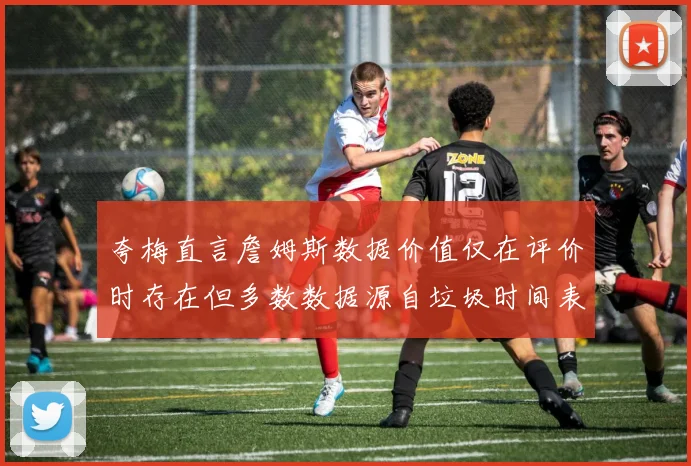 夸梅直言詹姆斯数据价值仅在评价时存在但多数数据源自垃圾时间表现