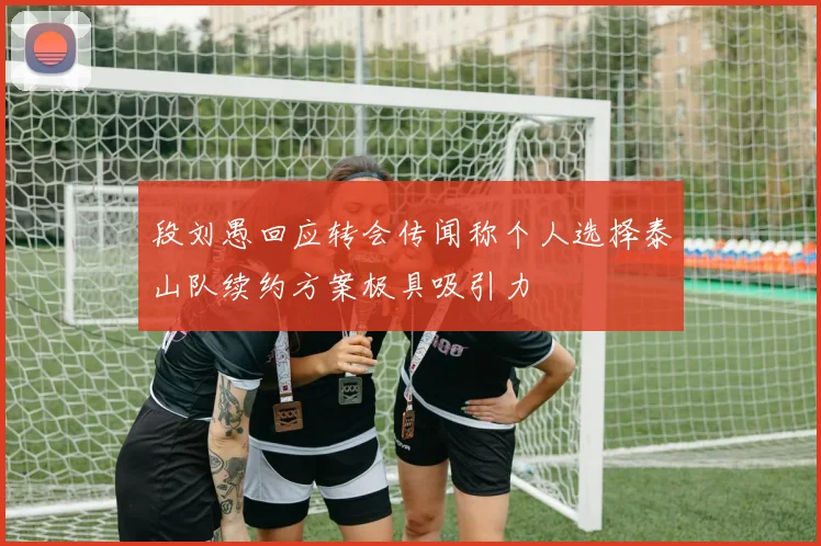 段刘愚回应转会传闻称个人选择泰山队续约方案极具吸引力