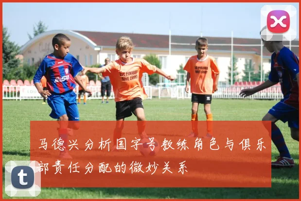 马德兴分析国字号教练角色与俱乐部责任分配的微妙关系