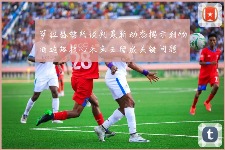 萨拉赫续约谈判最新动态揭示利物浦边路核心未来去留成关键问题