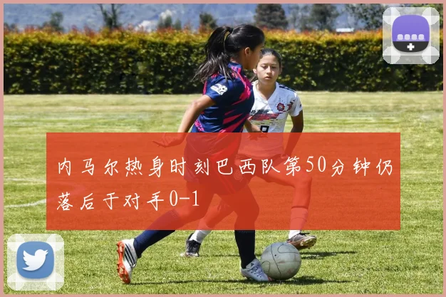 内马尔热身时刻巴西队第50分钟仍落后于对手0-1