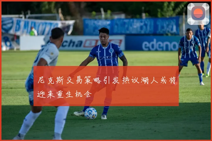 尼克斯交易策略引发热议湖人或将迎来重生机会