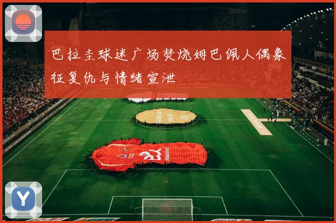 巴拉圭球迷广场焚烧姆巴佩人偶象征复仇与情绪宣泄
