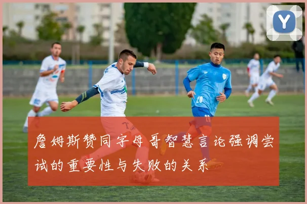 詹姆斯赞同字母哥智慧言论强调尝试的重要性与失败的关系