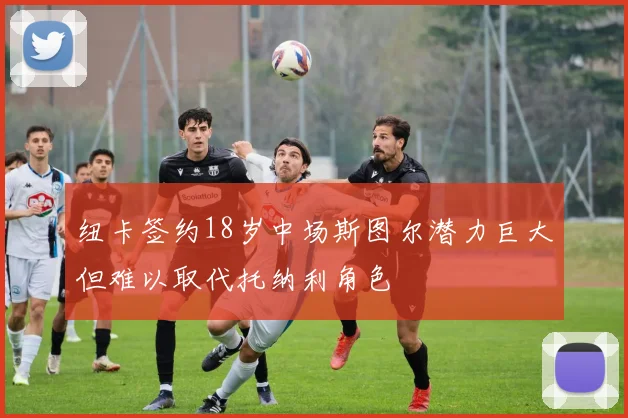 纽卡签约18岁中场斯图尔潜力巨大但难以取代托纳利角色