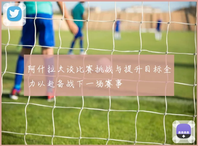 阿什拉夫谈比赛挑战与提升目标全力以赴备战下一场赛事