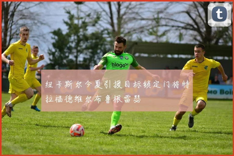 纽卡斯尔今夏引援目标锁定门将特拉福德维尔布鲁根雷瑟