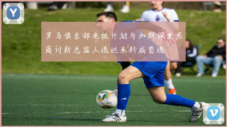 罗马俱乐部老板计划与加斯佩里尼商讨新总监人选达米科成首选