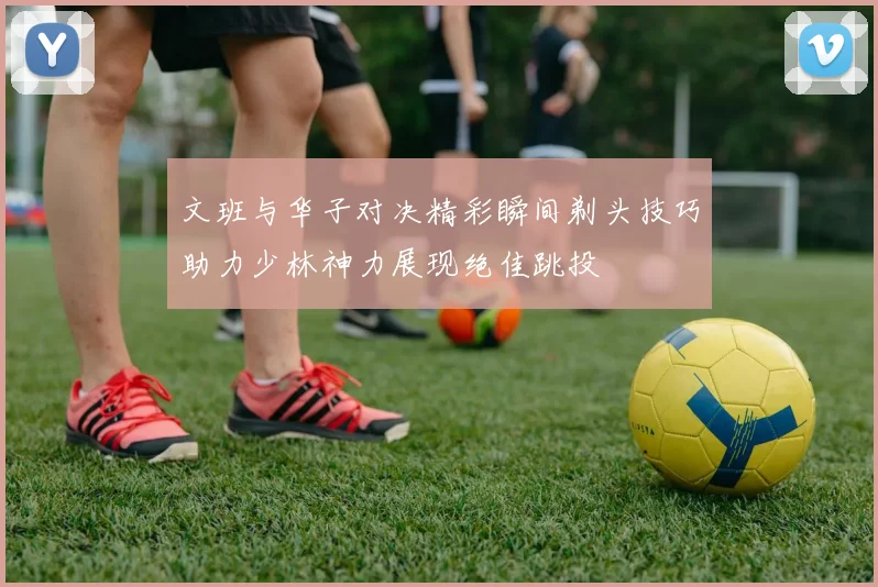 文班与华子对决精彩瞬间剃头技巧助力少林神力展现绝佳跳投