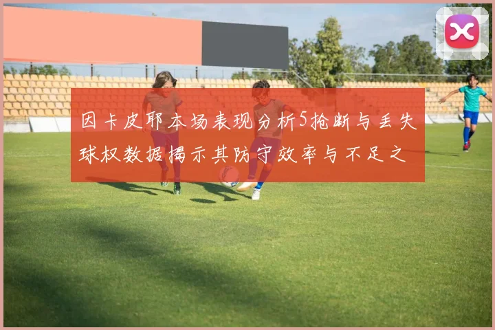 因卡皮耶本场表现分析5抢断与丢失球权数据揭示其防守效率与不足之处