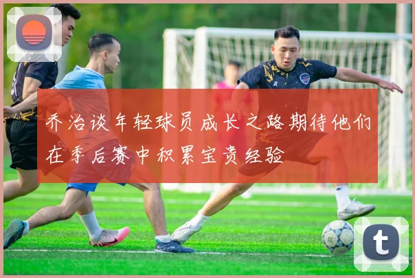 乔治谈年轻球员成长之路期待他们在季后赛中积累宝贵经验
