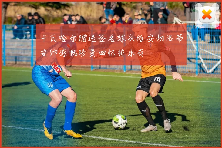卡瓦哈尔赠送签名球衣给安切洛蒂安帅感慨珍贵回忆将永存