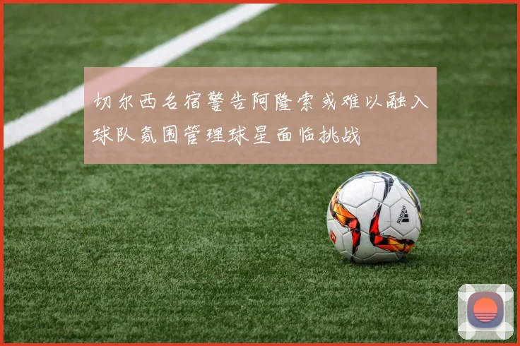 切尔西名宿警告阿隆索或难以融入球队氛围管理球星面临挑战