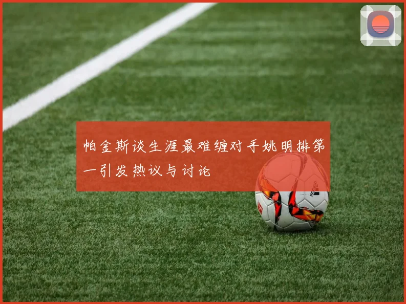 帕金斯谈生涯最难缠对手姚明排第一引发热议与讨论