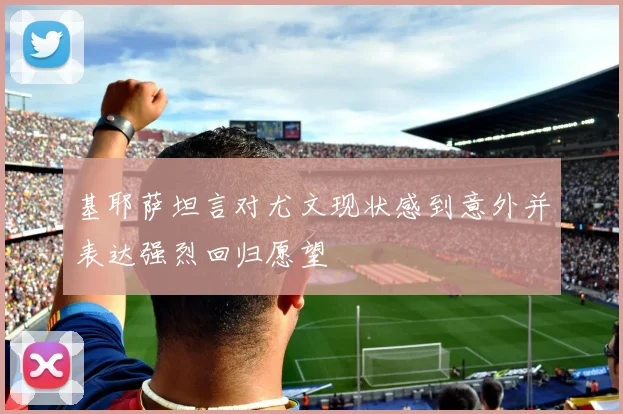 基耶萨坦言对尤文现状感到意外并表达强烈回归愿望