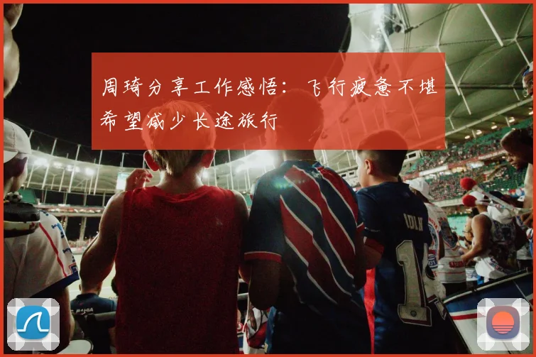 周琦分享工作感悟：飞行疲惫不堪希望减少长途旅行