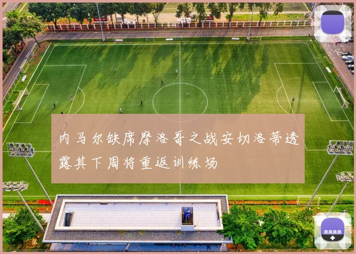 内马尔缺席摩洛哥之战安切洛蒂透露其下周将重返训练场